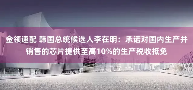 金领速配 韩国总统候选人李在明：承诺对国内生产并销售的芯片提供至高10%的生产税收抵免