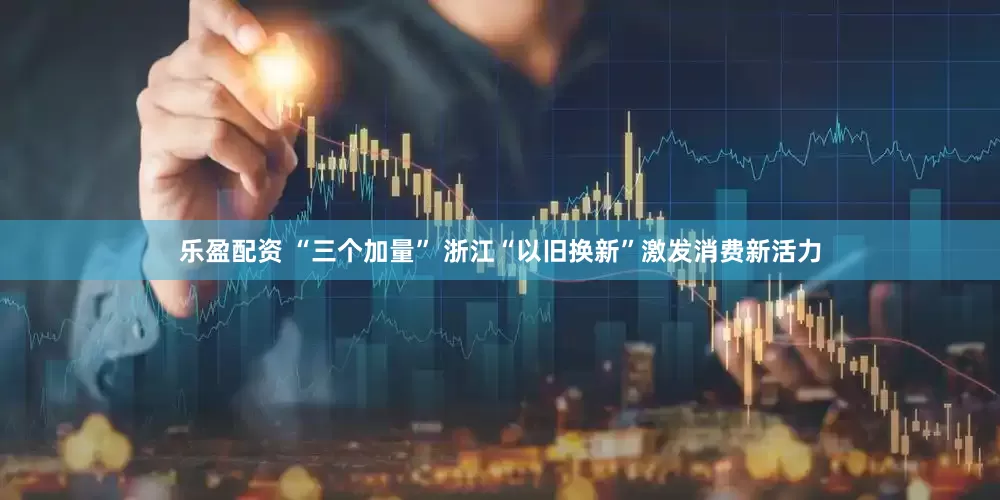 乐盈配资 “三个加量” 浙江“以旧换新”激发消费新活力