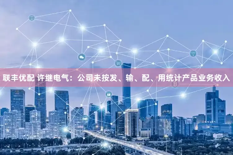 联丰优配 许继电气：公司未按发、输、配、用统计产品业务收入