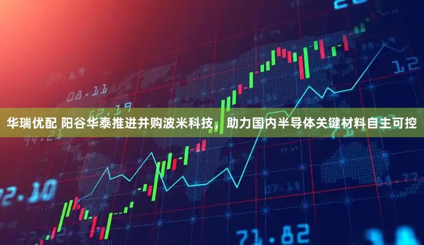 华瑞优配 阳谷华泰推进并购波米科技，助力国内半导体关键材料自主可控