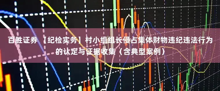 百胜证券 【纪检实务】村小组组长侵占集体财物违纪违法行为的认定与证据收集（含典型案例）