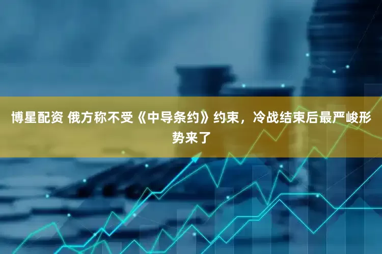 博星配资 俄方称不受《中导条约》约束，冷战结束后最严峻形势来了