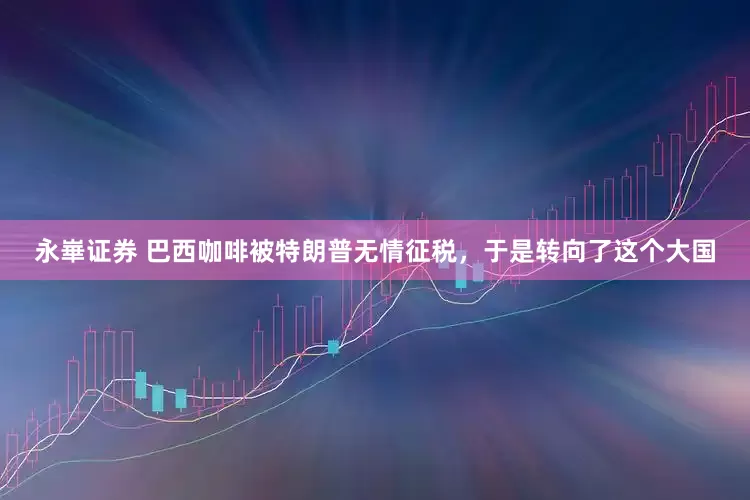 永崋证券 巴西咖啡被特朗普无情征税，于是转向了这个大国