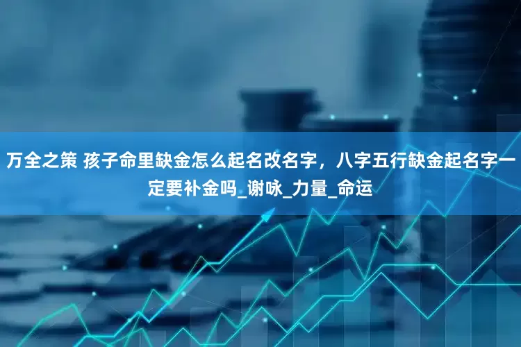 万全之策 孩子命里缺金怎么起名改名字，八字五行缺金起名字一定要补金吗_谢咏_力量_命运