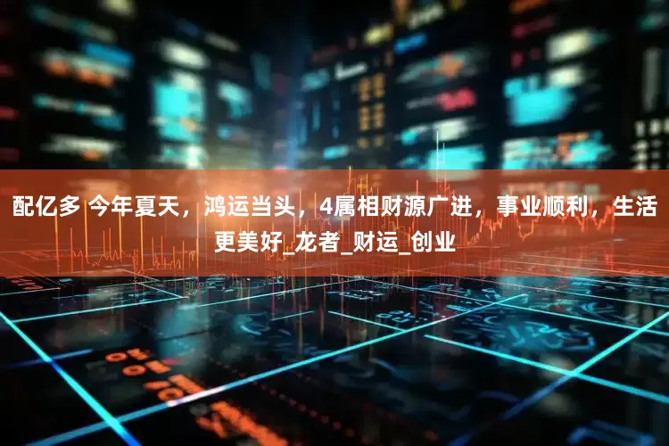 配亿多 今年夏天，鸿运当头，4属相财源广进，事业顺利，生活更美好_龙者_财运_创业