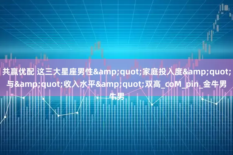 共赢优配 这三大星座男性&quot;家庭投入度&quot;与&quot;收入水平&quot;双高_coM_pin_金牛男