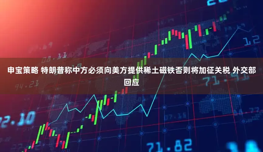 申宝策略 特朗普称中方必须向美方提供稀土磁铁否则将加征关税 外交部回应
