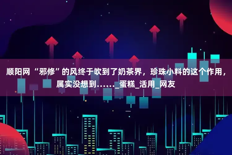 顺阳网 “邪修”的风终于吹到了奶茶界，珍珠小料的这个作用，属实没想到……_蛋糕_活用_网友