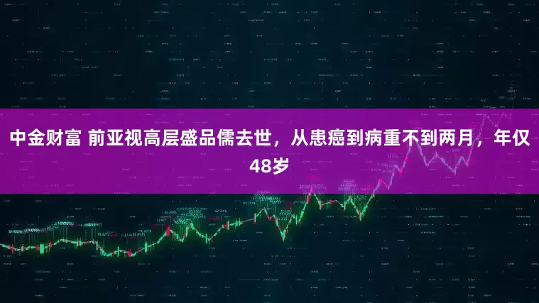 中金财富 前亚视高层盛品儒去世，从患癌到病重不到两月，年仅48岁