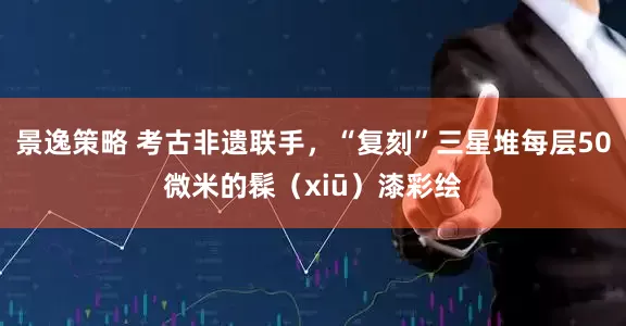 景逸策略 考古非遗联手，“复刻”三星堆每层50微米的髹（xiū）漆彩绘