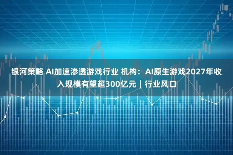 银河策略 AI加速渗透游戏行业 机构：AI原生游戏2027年收入规模有望超300亿元｜行业风口